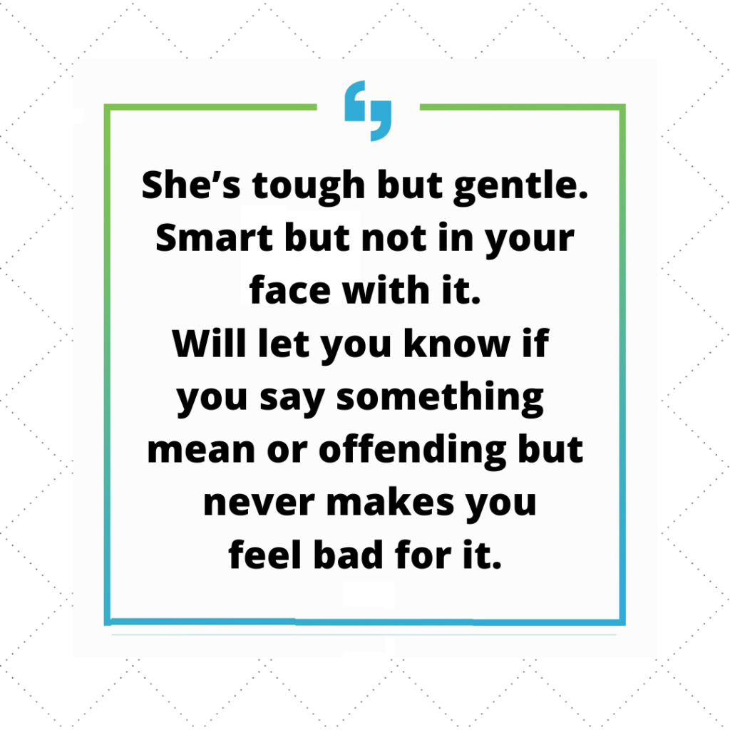 She is tough but gentle. Smart but not in your face with it. Will let you know if you say something mean or offending but never makes you feel bad for it.