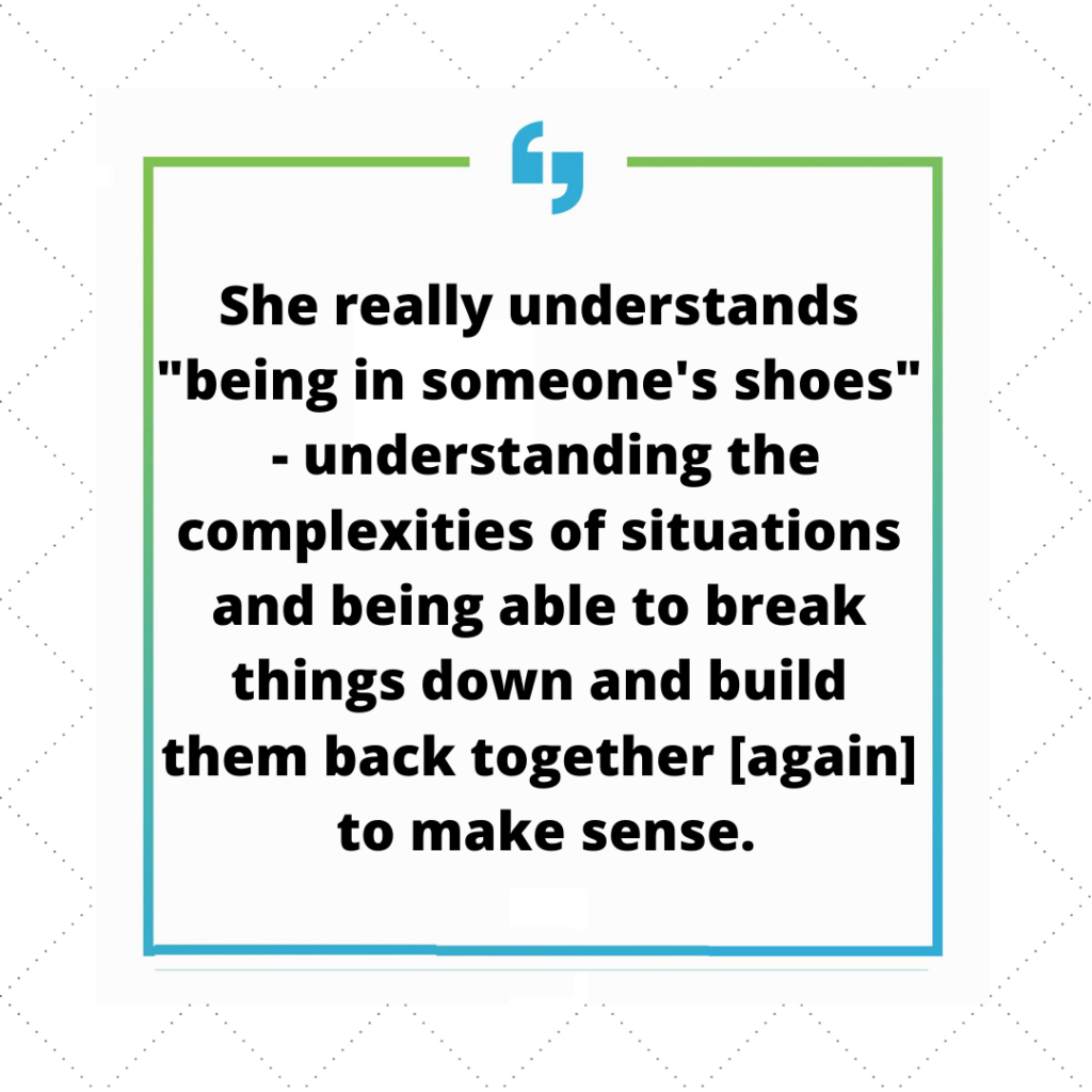 She really understands 'being in someone's shoes' - understanding the complexities of situations and being able to break things down and build them back together again to make sense.