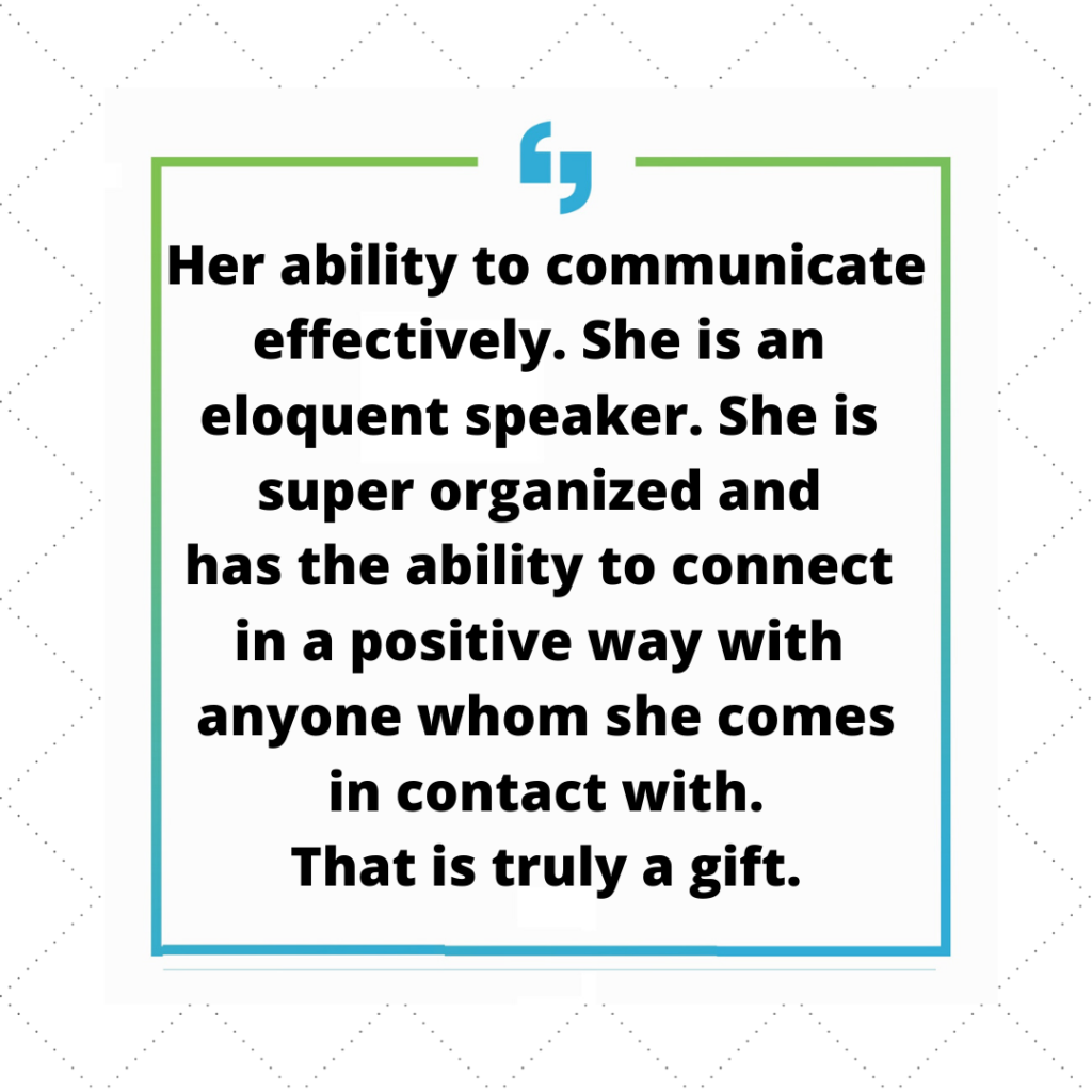 Her ability to communicate effectively. She is an eloquent speaker. She is super organized and has the ability to connect in a positive way with anyone she comes in contact with. That is truly a gift.