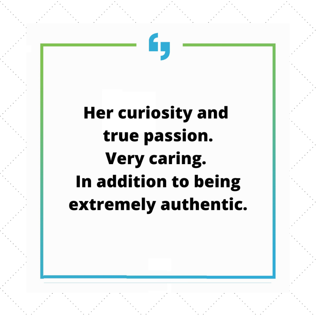 Her curiosity and true passion. Very caring. In addition to being extremely authentic.